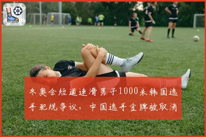 冬奥会短道速滑男子1000米韩国选手犯规争议，中国选手金牌被取消引发国际滑联调查