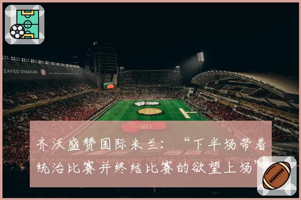 齐沃盛赞国际米兰：“下半场带着统治比赛并终结比赛的欲望上场”