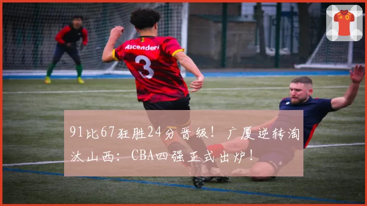 91比67狂胜24分晋级！广厦逆转淘汰山西：CBA四强正式出炉！