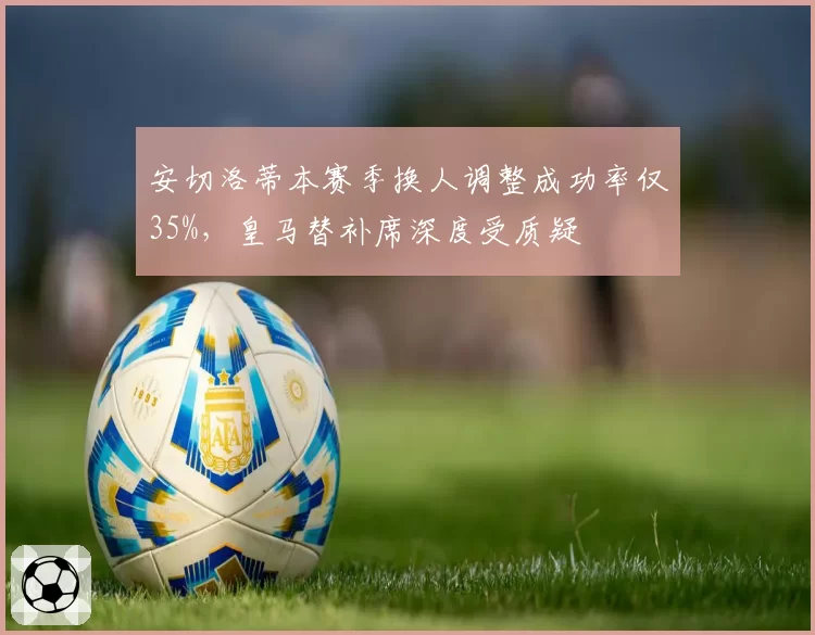 安切洛蒂本赛季换人调整成功率仅35%，皇马替补席深度受质疑