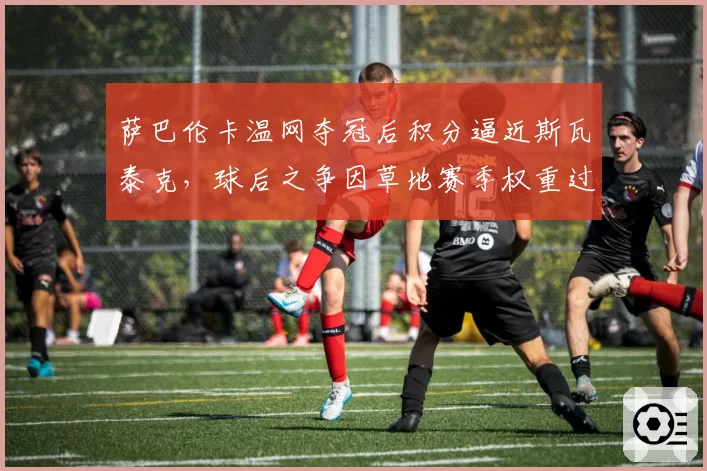 萨巴伦卡温网夺冠后积分逼近斯瓦泰克,球后之争因草地赛季权重过低引争议
