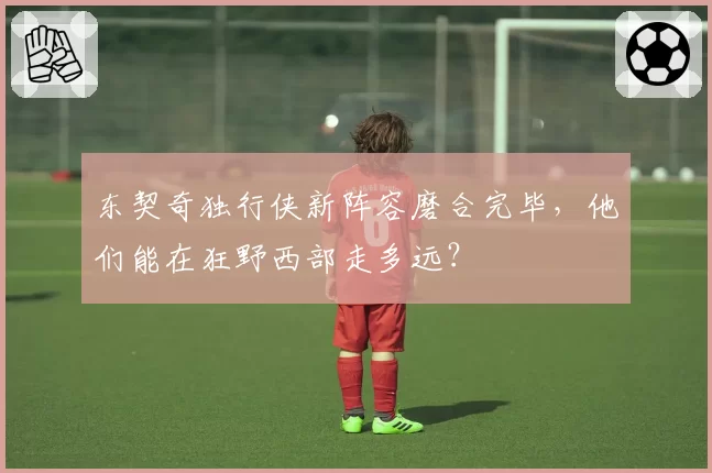东契奇独行侠新阵容磨合完毕，他们能在狂野西部走多远？