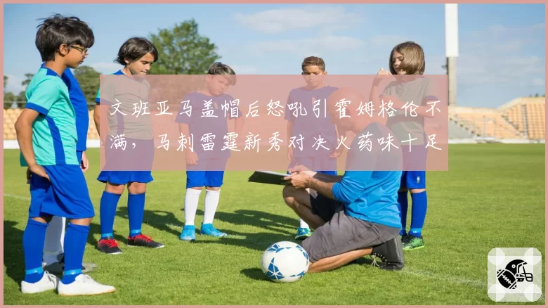 文班亚马盖帽后怒吼引霍姆格伦不满,马刺雷霆新秀对决火药味十足