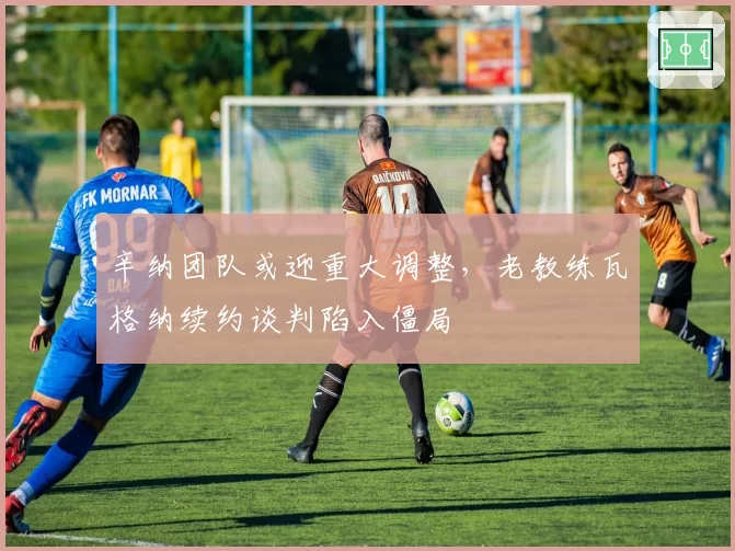 辛纳团队或迎重大调整,老教练瓦格纳续约谈判陷入僵局