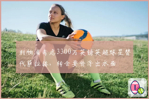 利物浦考虑3300万英镑英超球星替代萨拉赫,转会要价浮出水面