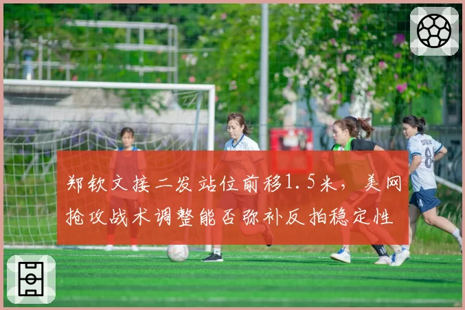郑钦文接二发站位前移1.5米，美网抢攻战术调整能否弥补反拍稳定性短板？