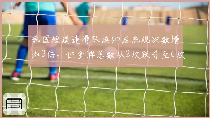 韩国短道速滑队换帅后犯规次数增加3倍,但金牌总数从2枚跃升至6枚创历史新高