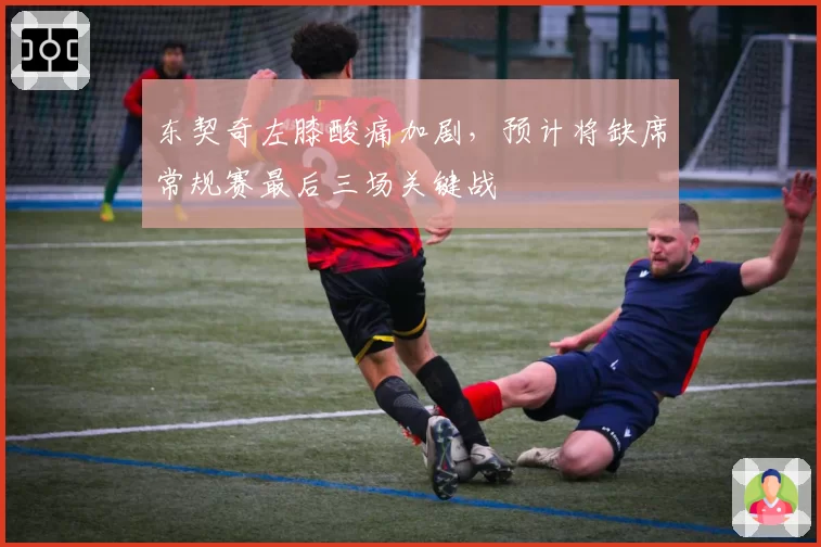 东契奇左膝酸痛加剧,预计将缺席常规赛最后三场关键战