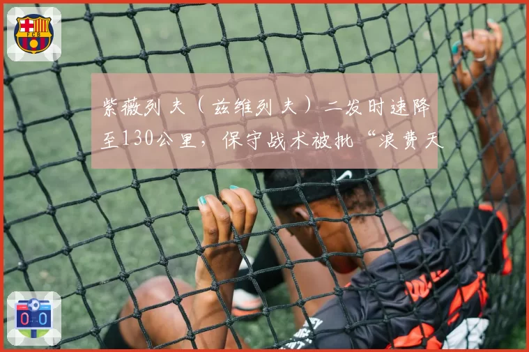 紫薇列夫(兹维列夫)二发时速降至130公里,保守战术被批“浪费天赋”