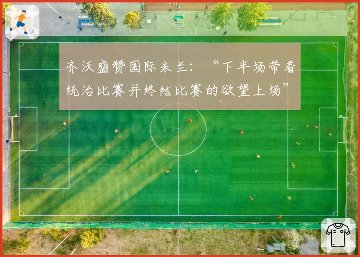 齐沃盛赞国际米兰：“下半场带着统治比赛并终结比赛的欲望上场”