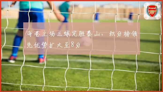 海港主场三球完胜泰山，积分榜领先优势扩大至8分