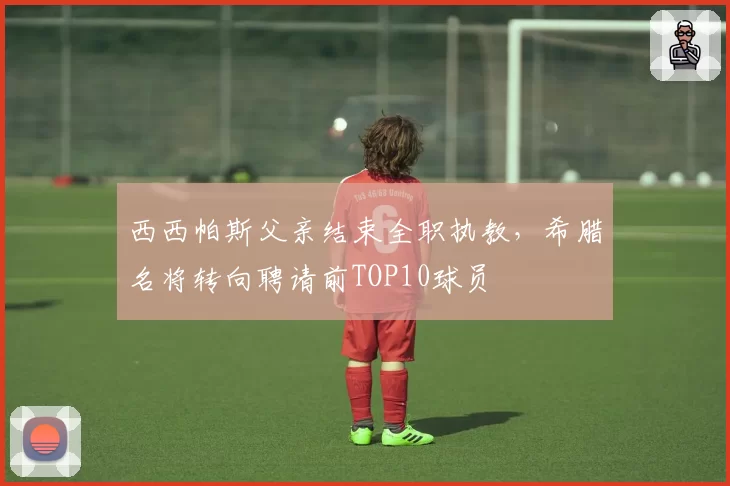 西西帕斯父亲结束全职执教,希腊名将转向聘请前TOP10球员