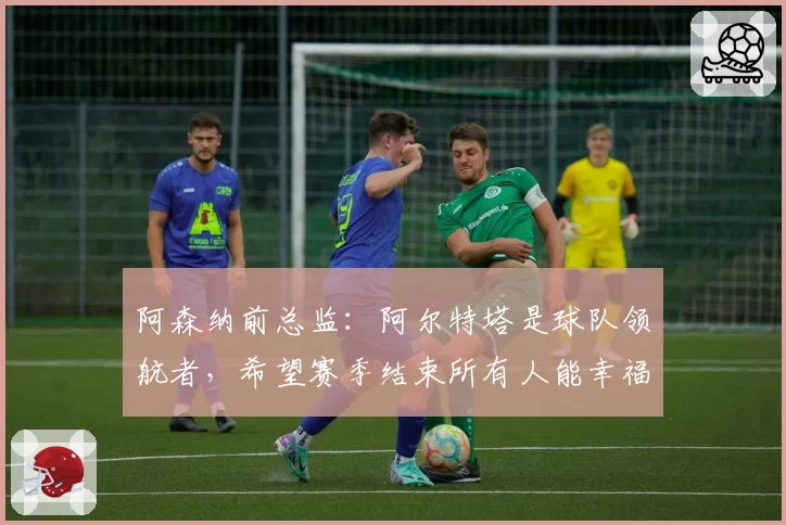 阿森纳前总监：阿尔特塔是球队领航者，希望赛季结束所有人能幸福