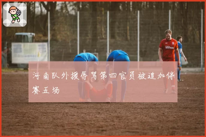 河南队外援辱骂第四官员被追加停赛五场