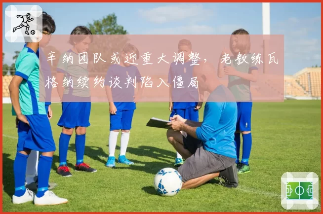 辛纳团队或迎重大调整,老教练瓦格纳续约谈判陷入僵局