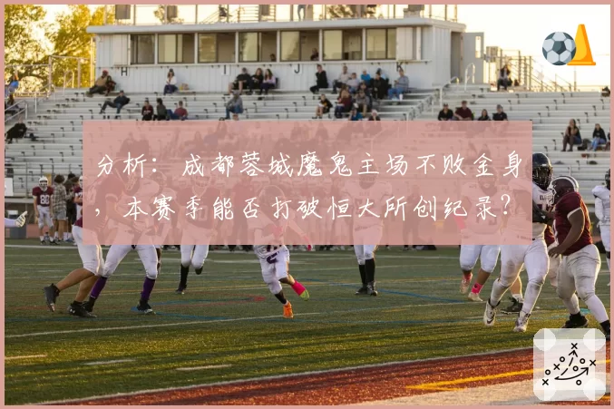 分析：成都蓉城魔鬼主场不败金身，本赛季能否打破恒大所创纪录？