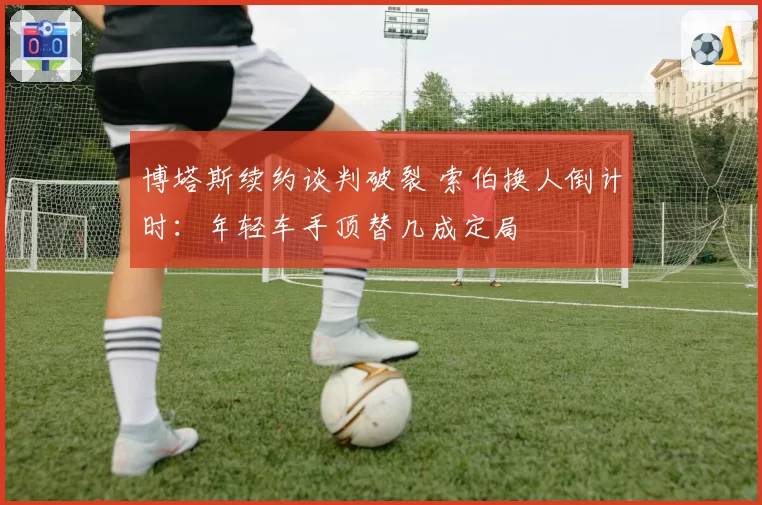 博塔斯续约谈判破裂 索伯换人倒计时:年轻车手顶替几成定局