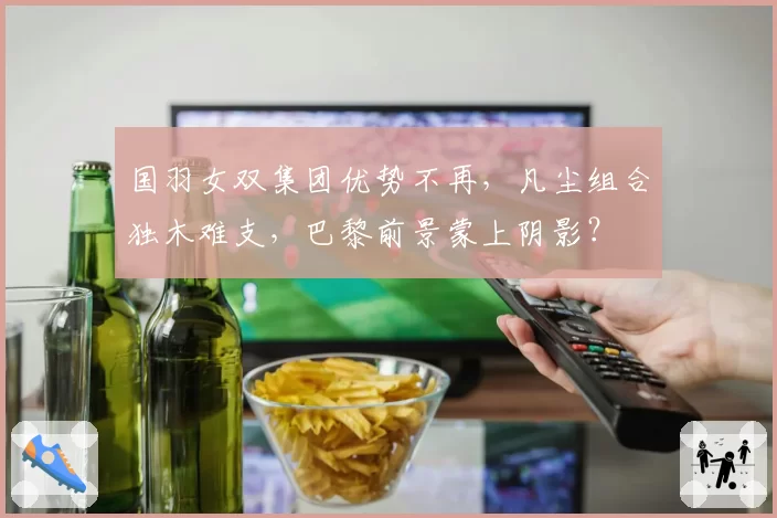 国羽女双集团优势不再，凡尘组合独木难支，巴黎前景蒙上阴影？
