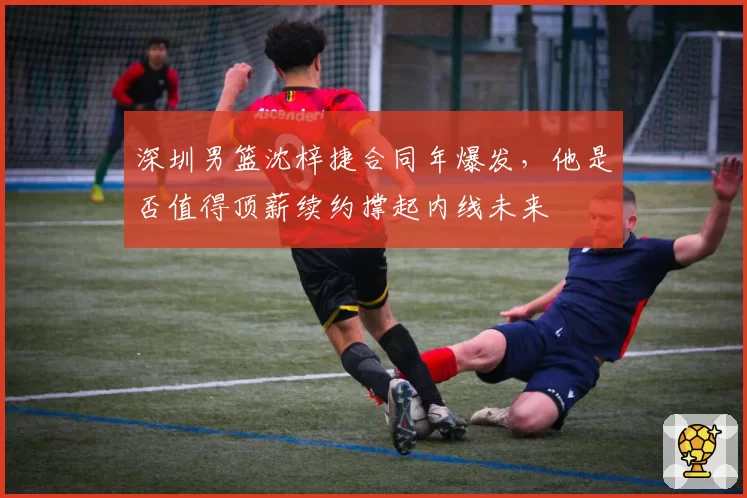 深圳男篮沈梓捷合同年爆发,他是否值得顶薪续约撑起内线未来