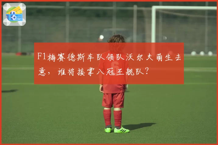 F1梅赛德斯车队领队沃尔夫萌生去意，谁将接掌八冠王舰队？