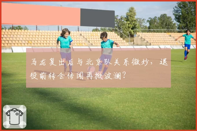 马龙复出后与北京队关系微妙，退役前转会传闻再掀波澜？