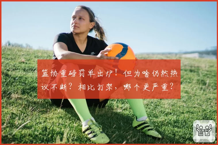 篮协重磅罚单出炉！但为啥仍然热议不断？相比打架，哪个更严重？