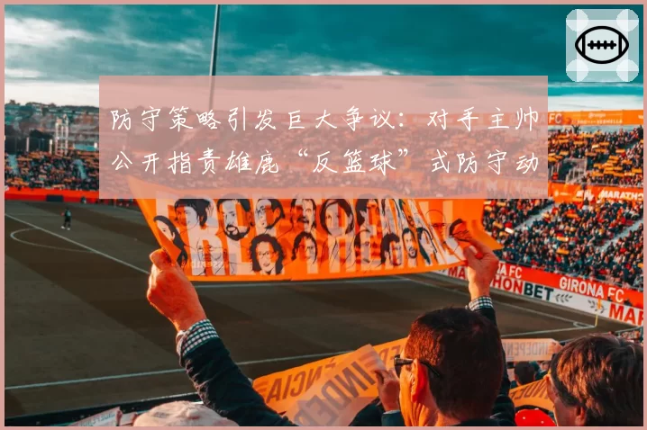 防守策略引发巨大争议：对手主帅公开指责雄鹿“反篮球”式防守动作