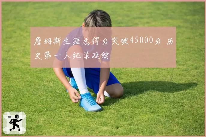 詹姆斯生涯总得分突破45000分 历史第一人纪录延续