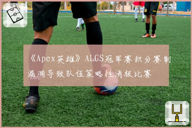 《Apex英雄》ALGS冠军赛积分赛制漏洞导致队伍策略性消极比赛