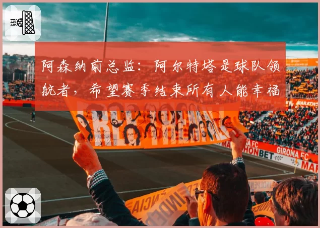 阿森纳前总监：阿尔特塔是球队领航者，希望赛季结束所有人能幸福