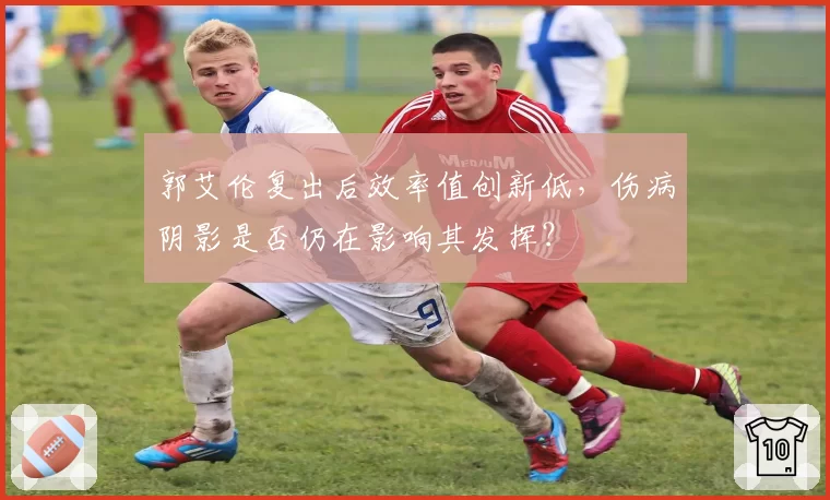 郭艾伦复出后效率值创新低，伤病阴影是否仍在影响其发挥？