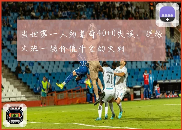 当世第一人约基奇40+0失误,送给文班一场价值千金的失利
