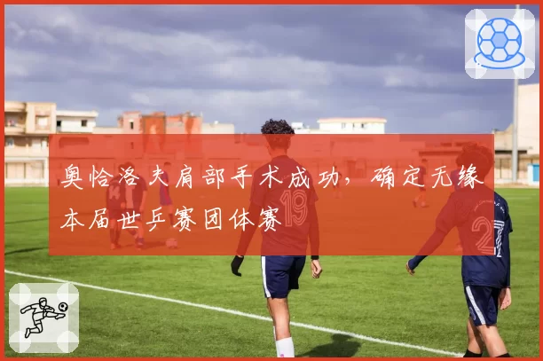 奥恰洛夫肩部手术成功,确定无缘本届世乒赛团体赛