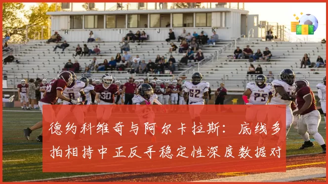 德约科维奇与阿尔卡拉斯:底线多拍相持中正反手稳定性深度数据对比