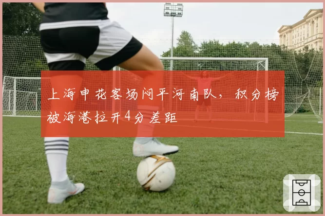 上海申花客场闷平河南队，积分榜被海港拉开4分差距