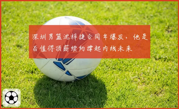 深圳男篮沈梓捷合同年爆发,他是否值得顶薪续约撑起内线未来