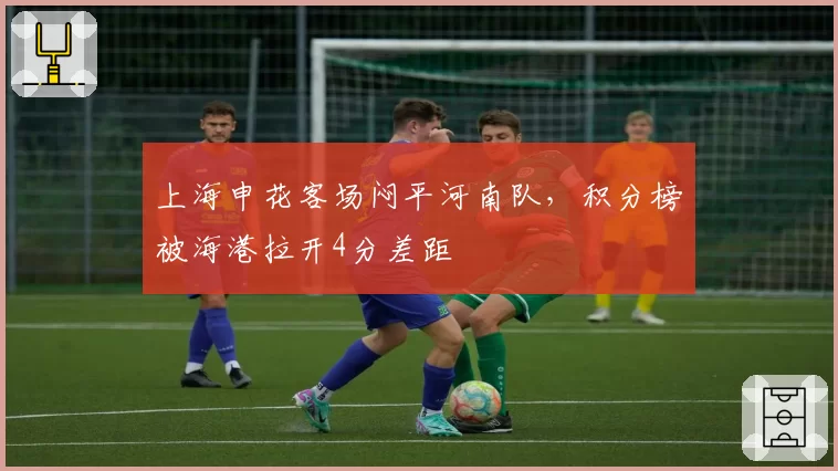 上海申花客场闷平河南队，积分榜被海港拉开4分差距
