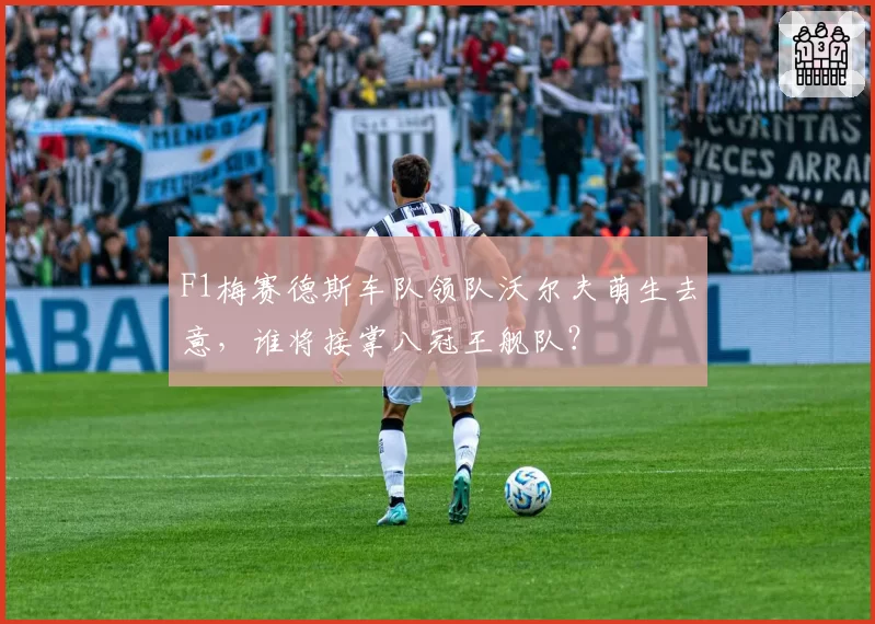 F1梅赛德斯车队领队沃尔夫萌生去意，谁将接掌八冠王舰队？