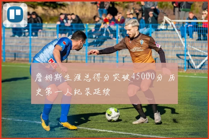 詹姆斯生涯总得分突破45000分 历史第一人纪录延续