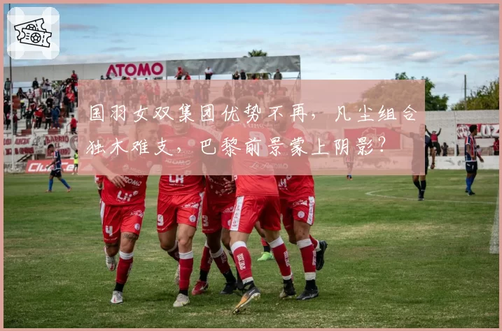 国羽女双集团优势不再，凡尘组合独木难支，巴黎前景蒙上阴影？