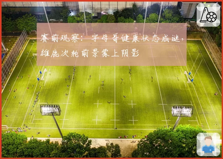赛前观察:字母哥健康状态成谜,雄鹿次轮前景蒙上阴影