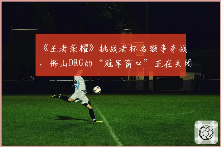 《王者荣耀》挑战者杯名额争夺战，佛山DRG的“冠军窗口”正在关闭？