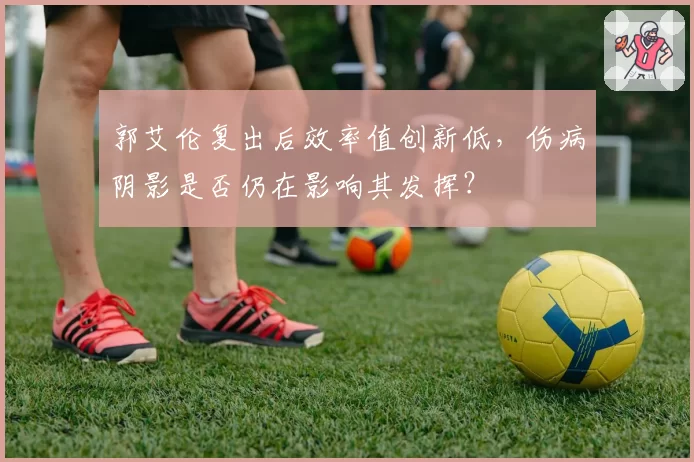郭艾伦复出后效率值创新低，伤病阴影是否仍在影响其发挥？