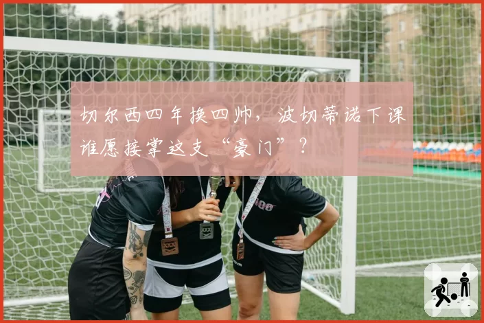 切尔西四年换四帅，波切蒂诺下课谁愿接掌这支“豪门”？