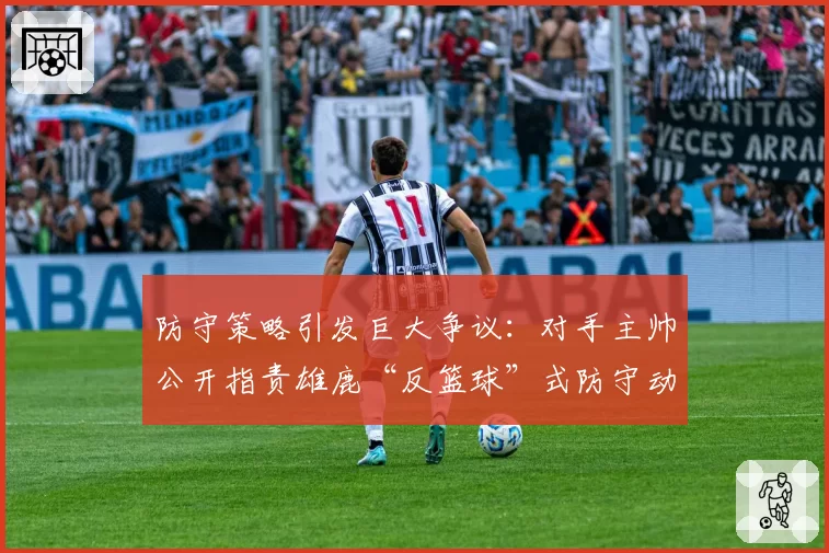 防守策略引发巨大争议：对手主帅公开指责雄鹿“反篮球”式防守动作