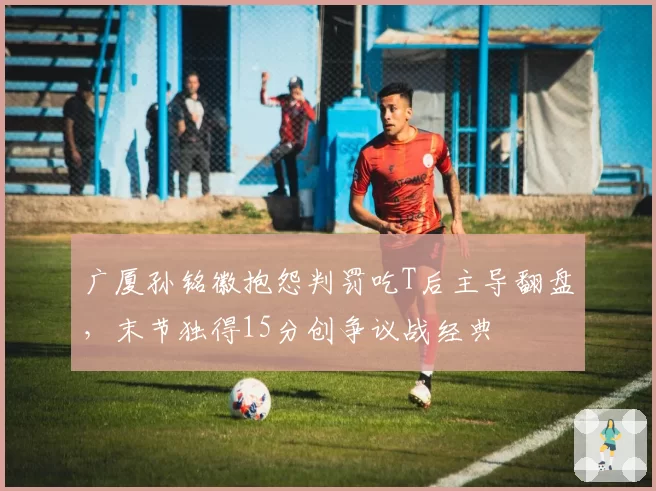 广厦孙铭徽抱怨判罚吃T后主导翻盘，末节独得15分创争议战经典
